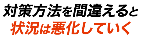 対策方法を間違えると状況は悪化していく！