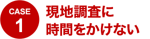 CASE1 現地調査に時間をかけない