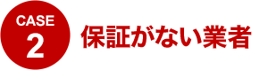 CASE2 保証がない業者
